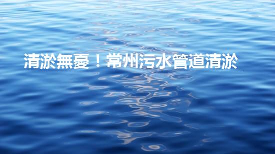 清淤無憂！常州污水管道清淤價格表揭秘，你知道嗎？